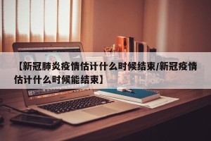 【新冠肺炎疫情估计什么时候结束/新冠疫情估计什么时候能结束】