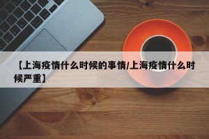 【上海疫情什么时候的事情/上海疫情什么时候严重】