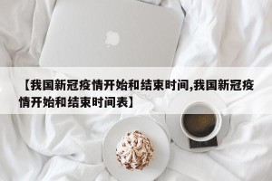 【我国新冠疫情开始和结束时间,我国新冠疫情开始和结束时间表】