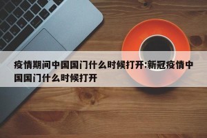 疫情期间中国国门什么时候打开:新冠疫情中国国门什么时候打开