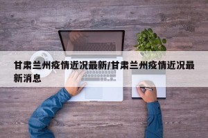 甘肃兰州疫情近况最新/甘肃兰州疫情近况最新消息