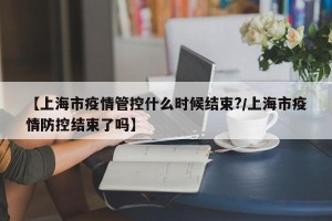 【上海市疫情管控什么时候结束?/上海市疫情防控结束了吗】