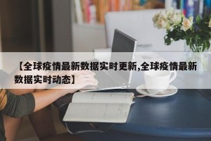 【全球疫情最新数据实时更新,全球疫情最新数据实时动态】