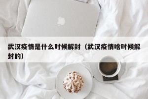 武汉疫情是什么时候解封（武汉疫情啥时候解封的）