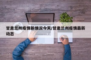 甘肃兰州疫情新情况今天/甘肃兰州疫情最新动态