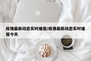 疫情最新动态实时播报/疫情最新动态实时播报今天