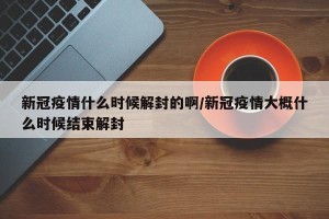 新冠疫情什么时候解封的啊/新冠疫情大概什么时候结束解封