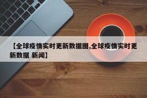 【全球疫情实时更新数据图,全球疫情实时更新数据 新闻】