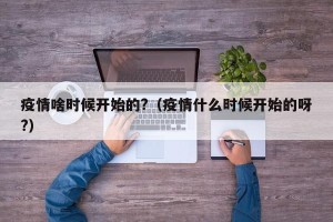疫情啥时候开始的?（疫情什么时候开始的呀?）