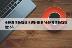 全球疫情最新情况统计图表/全球疫情最新数据公布