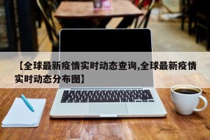 【全球最新疫情实时动态查询,全球最新疫情实时动态分布图】
