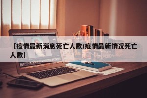【疫情最新消息死亡人数/疫情最新情况死亡人数】