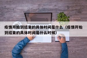 疫情开始到结束的具体时间是什么（疫情开始到结束的具体时间是什么时候）