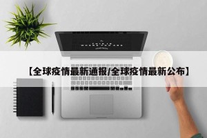 【全球疫情最新通报/全球疫情最新公布】