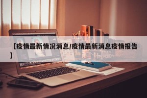 【疫情最新情况消息/疫情最新消息疫情报告】