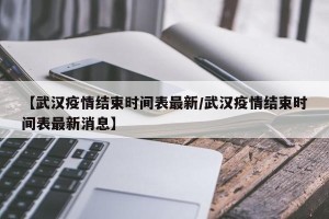 【武汉疫情结束时间表最新/武汉疫情结束时间表最新消息】