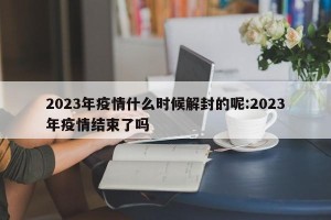 2023年疫情什么时候解封的呢:2023年疫情结束了吗