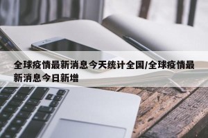 全球疫情最新消息今天统计全国/全球疫情最新消息今日新增