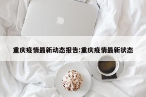 重庆疫情最新动态报告:重庆疫情最新状态