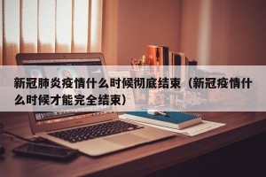 新冠肺炎疫情什么时候彻底结束（新冠疫情什么时候才能完全结束）