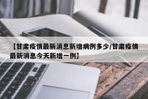 【甘肃疫情最新消息新增病例多少/甘肃疫情最新消息今天新增一例】