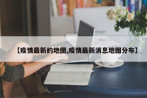【疫情最新的地图,疫情最新消息地图分布】