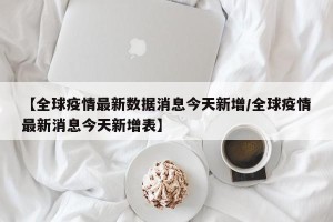 【全球疫情最新数据消息今天新增/全球疫情最新消息今天新增表】