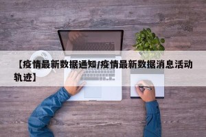 【疫情最新数据通知/疫情最新数据消息活动轨迹】