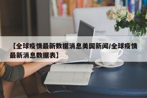 【全球疫情最新数据消息美国新闻/全球疫情最新消息数据表】