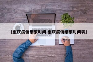 【重庆疫情结束时间,重庆疫情结束时间表】