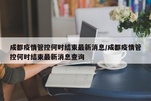 成都疫情管控何时结束最新消息/成都疫情管控何时结束最新消息查询