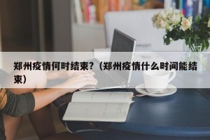 郑州疫情何时结束?（郑州疫情什么时间能结束）