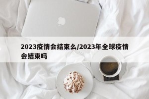 2023疫情会结束么/2023年全球疫情会结束吗