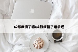 成都疫情了嘛:成都疫情了嘛最近