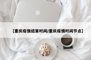 【重庆疫情结束时间/重庆疫情时间节点】