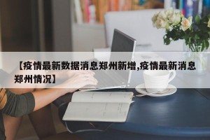 【疫情最新数据消息郑州新增,疫情最新消息郑州情况】
