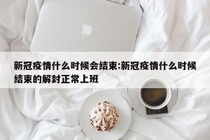新冠疫情什么时候会结束:新冠疫情什么时候结束的解封正常上班