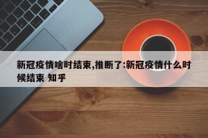 新冠疫情啥时结束,推断了:新冠疫情什么时候结束 知乎