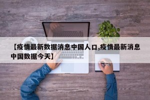【疫情最新数据消息中国人口,疫情最新消息中国数据今天】