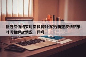 新冠疫情结束时间和解封情况/新冠疫情结束时间和解封情况一样吗