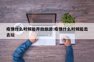 疫情什么时候能开放旅游:疫情什么时候能出去玩