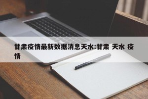 甘肃疫情最新数据消息天水:甘肃 天水 疫情