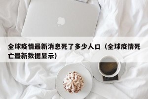 全球疫情最新消息死了多少人口（全球疫情死亡最新数据显示）