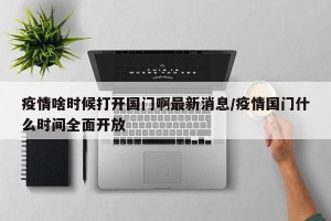 疫情啥时候打开国门啊最新消息/疫情国门什么时间全面开放