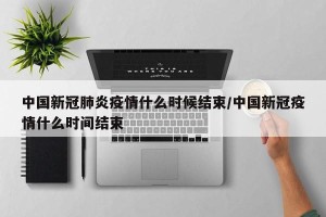 中国新冠肺炎疫情什么时候结束/中国新冠疫情什么时间结束