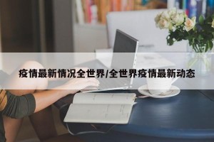 疫情最新情况全世界/全世界疫情最新动态