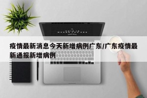 疫情最新消息今天新增病例广东/广东疫情最新通报新增病例
