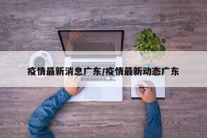 疫情最新消息广东/疫情最新动态广东