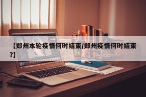 【郑州本轮疫情何时结束/郑州疫情何时结束?】