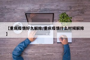 【重庆疫情好久解除/重庆疫情什么时候解除】